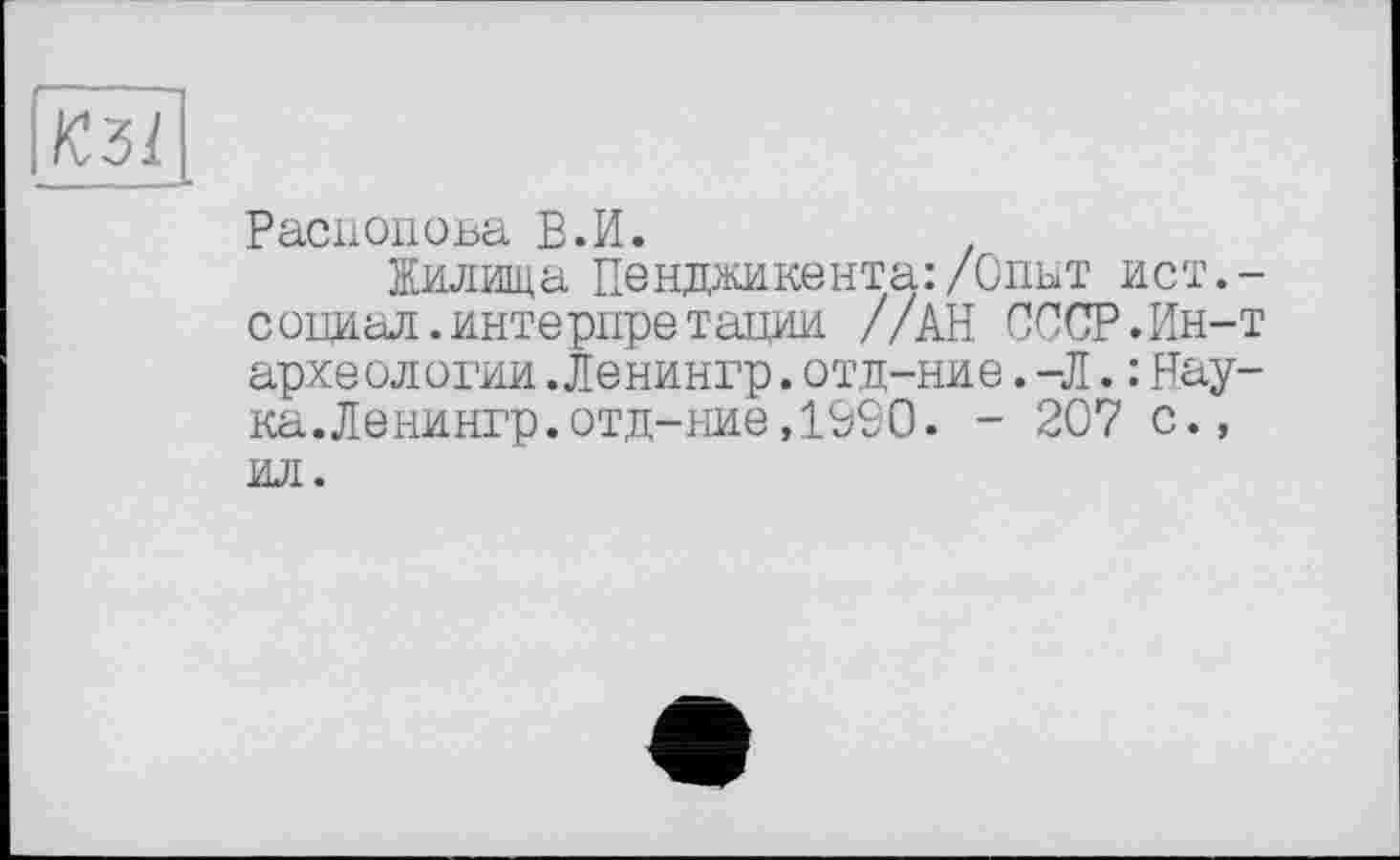 ﻿КЗІ
Распопова В.И.
Жилища Пенджикента:/Опыт ист.-социал.интерпретации //АН СССР.Ин-т археологни.Ленингр.отд-ние.-Л.: Наука. Ленингр. отд-ние, 1990. - 207 с., ил.